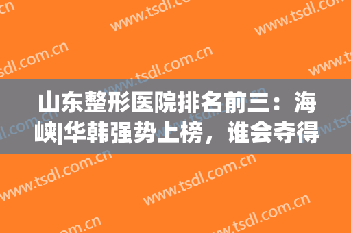 山东整形医院排名前三：海峡|华韩强势上榜，谁会夺得第一呢？(山东省内最好的整形医院)