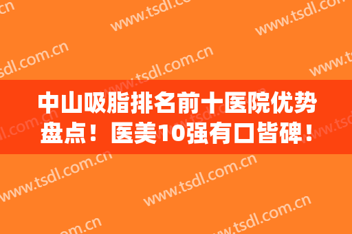 中山吸脂排名前十医院优势盘点！医美10强有口皆碑！凭技术圈粉很多(面部吸脂医院排行)