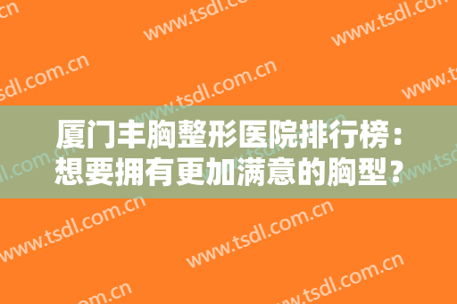 厦门丰胸整形医院排行榜：想要拥有更加满意的胸型？这些医院值得选择~