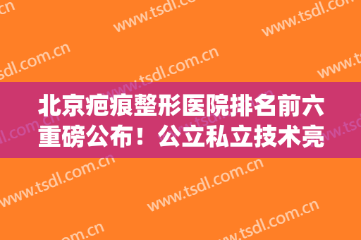 北京疤痕整形医院排名前六重磅公布！公立私立技术亮点横评_看完点赞