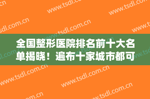 全国整形医院排名前十大名单揭晓！遍布十家城市都可选择！(全国医疗整形医院排名)