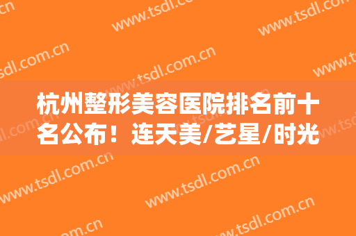 杭州整形美容医院排名前十名公布！连天美/艺星/时光等各大咖上线！(杭州有几家整形美容医院)