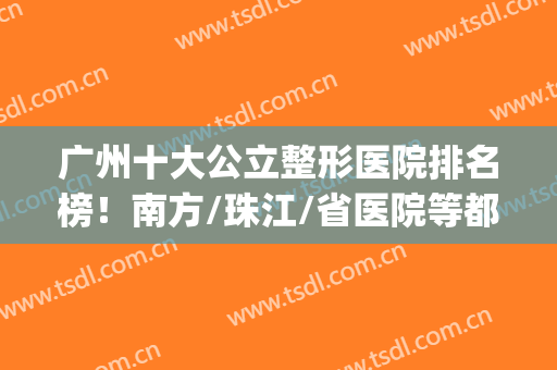 广州十大公立整形医院排名榜！南方/珠江/省医院等都是权威代表！(广州排名第一的整形医院)