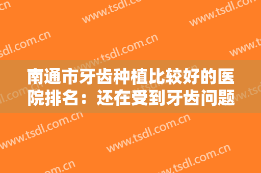 南通市牙齿种植比较好的医院排名：还在受到牙齿问题的不断困扰？快来看看这些医院吧！