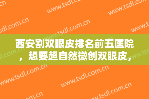 西安割双眼皮排名前五医院，想要超自然微创双眼皮，那就认准这几家医院！