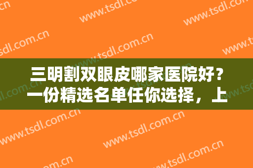 三明割双眼皮哪家医院好？一份精选名单任你选择，上榜医院均为正规实力医院！