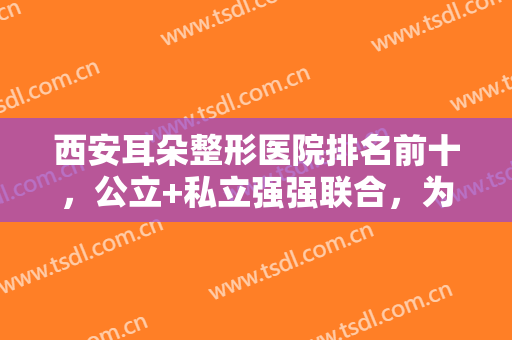 西安耳朵整形医院排名前十，公立+私立强强联合，为您挑选较合适的医院！
