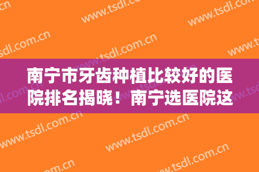 南宁市牙齿种植比较好的医院排名揭晓！南宁选医院这一篇值得一看~(南宁哪家医院种植牙齿比较好的医院)
