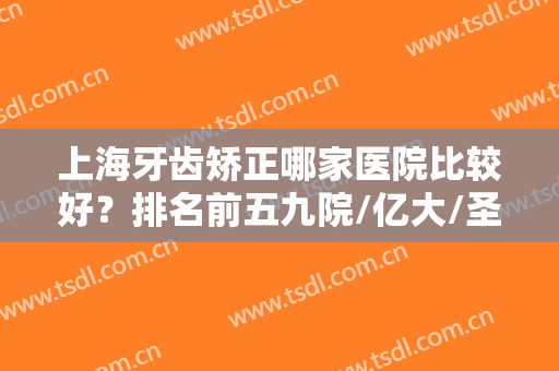 上海牙齿矫正哪家医院比较好？排名前五九院/亿大/圣贝等口腔医院上榜！