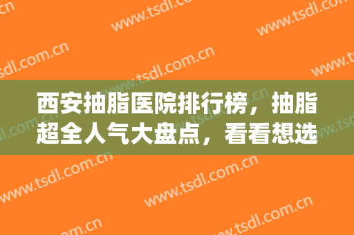 西安抽脂医院排行榜，抽脂超全人气大盘点，看看想选哪个？(西安哪家抽脂较好)