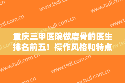 重庆三甲医院做磨骨的医生排名前五！操作风格和特点怎么样？(重庆哪家医院正骨比较好)