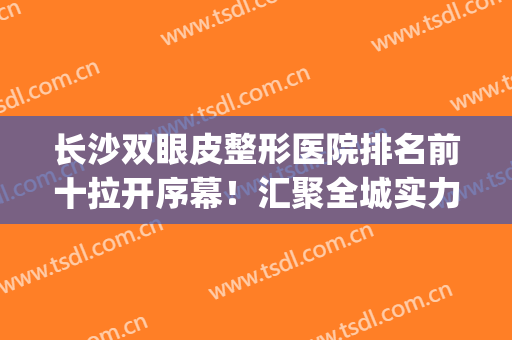 长沙双眼皮整形医院排名前十拉开序幕！汇聚全城实力口碑机构！(长沙哪个整形医院割双眼皮比较好)
