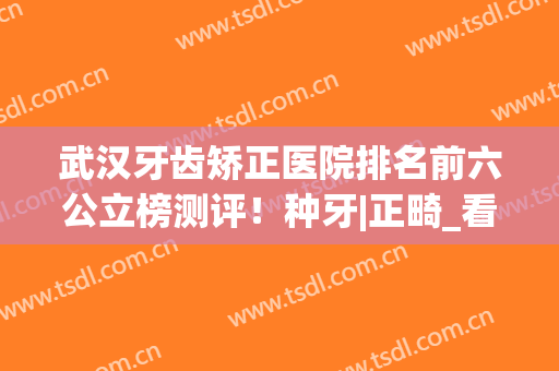 武汉牙齿矫正医院排名前六公立榜测评！种牙|正畸_看这三家就够了(武汉哪家医院矫正牙齿比较好)