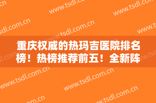 重庆权威的热玛吉医院排名榜！热榜推荐前五！全新阵容上线（价格更新）