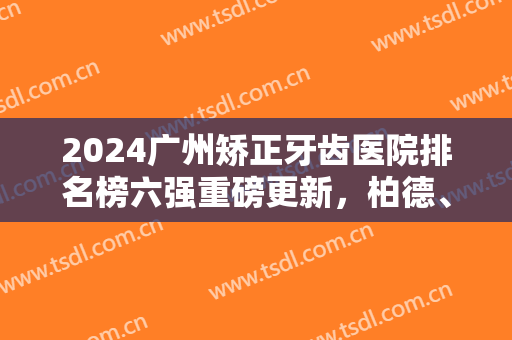 2024广州矫正牙齿医院排名榜六强重磅更新，柏德、广大哪个好？快速查看