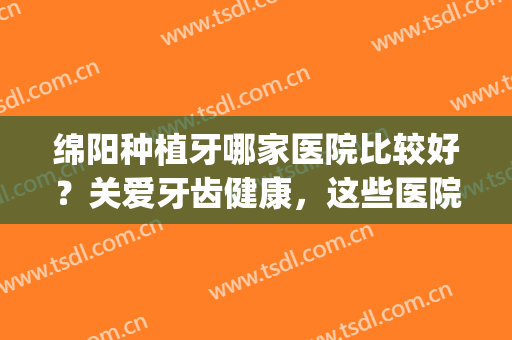 绵阳种植牙哪家医院比较好？关爱牙齿健康，这些医院值得信赖！(绵阳有种植牙的医院吗)