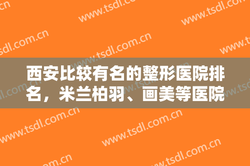 西安比较有名的整形医院排名，米兰柏羽、画美等医院帮您在变美的道路上更通畅！