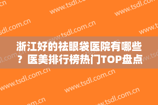 浙江好的祛眼袋医院有哪些？医美排行榜热门TOP盘点！省内各市均有推荐