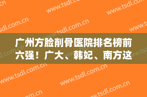 广州方脸削骨医院排名榜前六强！广大、韩妃、南方这些权威一个不落(广州颧骨整形专家排名)