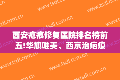 西安疤痕修复医院排名榜前五!华旗唯美、西京治疤痕有名气，有经验！(西安治疗疤痕哪家医院好)