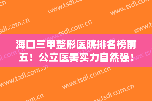 海口三甲整形医院排名榜前五！公立医美实力自然强！去过的都说好(海南海口医美排名)