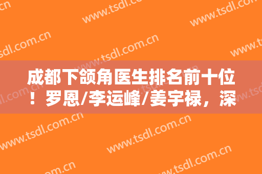 成都下颌角医生排名前十位！罗恩/李运峰/姜宇禄，深谙个性化定制