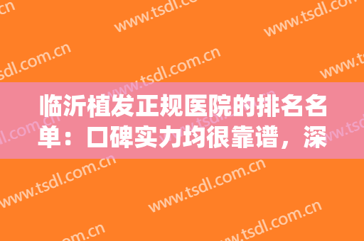 临沂植发正规医院的排名名单：口碑实力均很靠谱，深受整友喜爱！(山东哪家医院植发效果好)