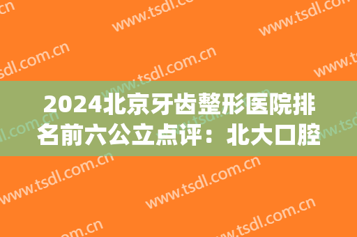 2024北京牙齿整形医院排名前六公立点评：北大口腔YYDS_附整牙价目明细表