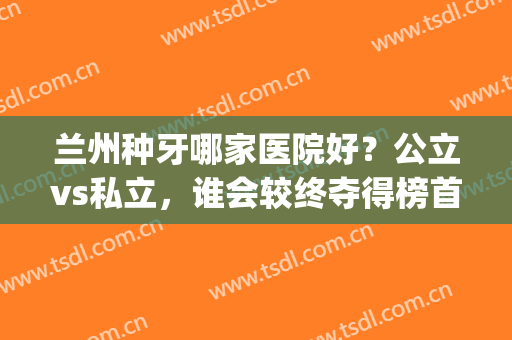 兰州种牙哪家医院好？公立vs私立，谁会较终夺得榜首呢？(兰州哪家公立医院种植牙好)