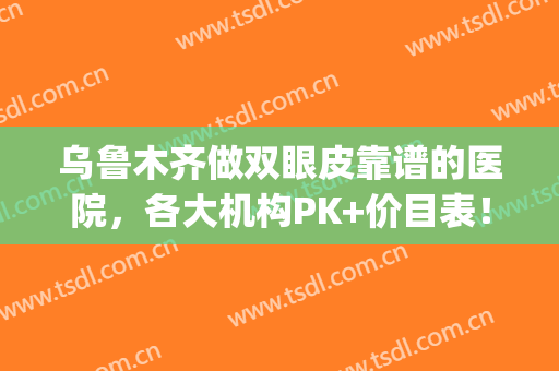 乌鲁木齐做双眼皮靠谱的医院，各大机构PK+价目表！(乌鲁木齐哪家医院割双眼皮好)