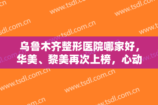 乌鲁木齐整形医院哪家好，华美、黎美再次上榜，心动的宝子赶紧安排上吧！