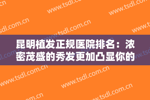 昆明植发正规医院排名：浓密茂盛的秀发更加凸显你的美丽，快来看看这些医院吧！