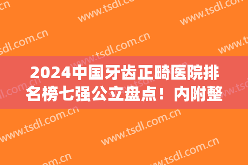 2024中国牙齿正畸医院排名榜七强公立盘点！内附整牙价目表限时查询(牙齿矫正最权威医院)