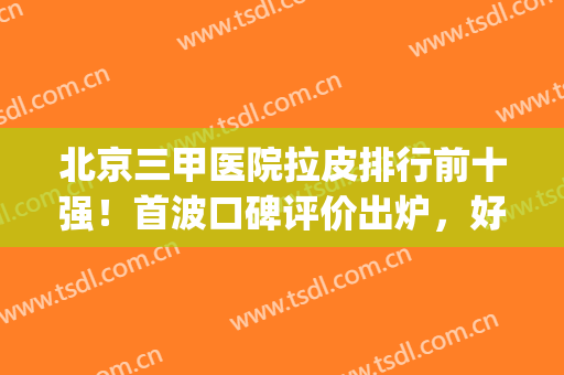 北京三甲医院拉皮排行前十强！首波口碑评价出炉，好评出奇的一致(北京哪家医院做拉皮手术好些)