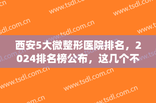 西安5大微整形医院排名，2024排名榜公布，这几个不错！(西安最好的微整医院哪家好)
