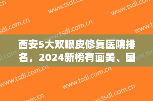 西安5大双眼皮修复医院排名，2024新榜有画美、国际医学等实力医院！(西安双眼皮最好的整形医院)