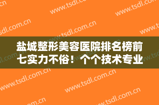盐城整形美容医院排名榜前七实力不俗！个个技术专业！公立凭实力居榜首