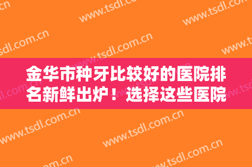 金华市种牙比较好的医院排名新鲜出炉！选择这些医院牙齿健康有保障~