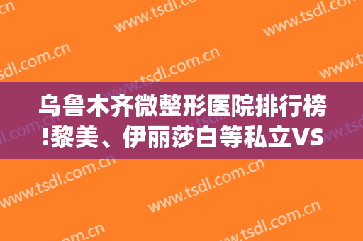 乌鲁木齐微整形医院排行榜!黎美、伊丽莎白等私立VS公立人民医院(乌鲁木齐华美整形医院是几级)