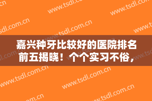 嘉兴种牙比较好的医院排名前五揭晓！个个实习不俗，你会喜欢哪一个？