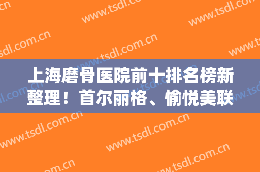 上海磨骨医院前十排名榜新整理！首尔丽格、愉悦美联臣，热度暴涨(首尔丽格和美联臣磨骨哪个好)