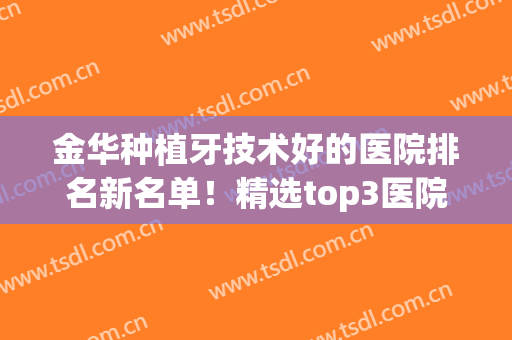 金华种植牙技术好的医院排名新名单！精选top3医院值得选择~(金华哪家医院种植牙种植比较好)