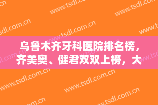 乌鲁木齐牙科医院排名榜，齐美奥、健君双双上榜，大型口腔值得信赖！(乌鲁木齐市那家口腔医院好)