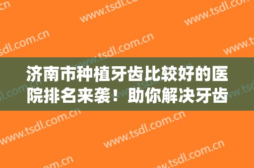 济南市种植牙齿比较好的医院排名来袭！助你解决牙齿的根本问题~(济南种植牙哪个医院好)