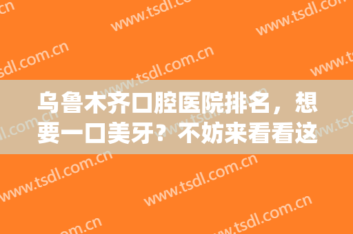 乌鲁木齐口腔医院排名，想要一口美牙？不妨来看看这份榜单(乌鲁木齐口腔科最好的医院)