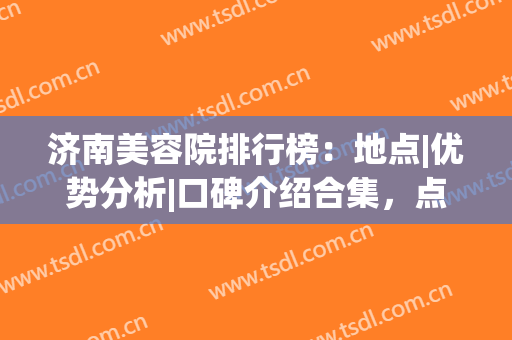 济南美容院排行榜：地点|优势分析|口碑介绍合集，点击速览！(济南最好的美容整形医院)