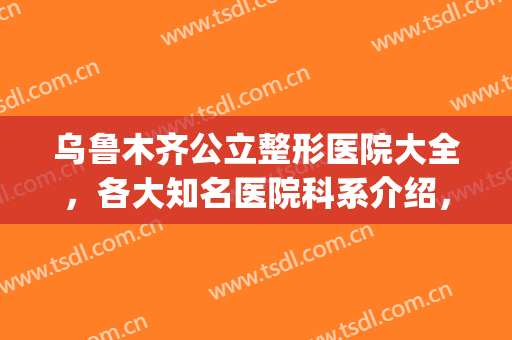 乌鲁木齐公立整形医院大全，各大知名医院科系介绍，千万别错过！(乌鲁木齐整形医院排名前十)