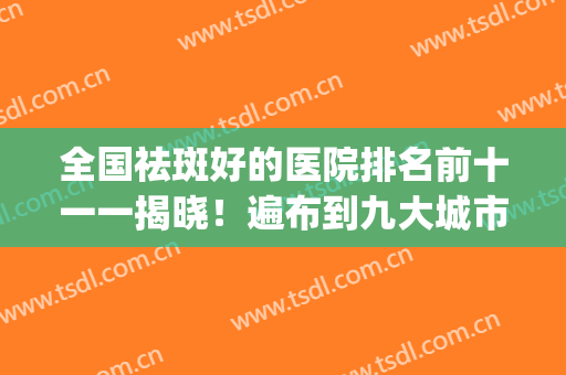 全国祛斑好的医院排名前十一一揭晓！遍布到九大城市！选择范围广~(全国哪家医院祛斑最好)