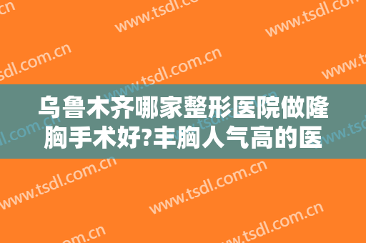 乌鲁木齐哪家整形医院做隆胸手术好?丰胸人气高的医院含伊丽莎白、友谊等大咖医院！