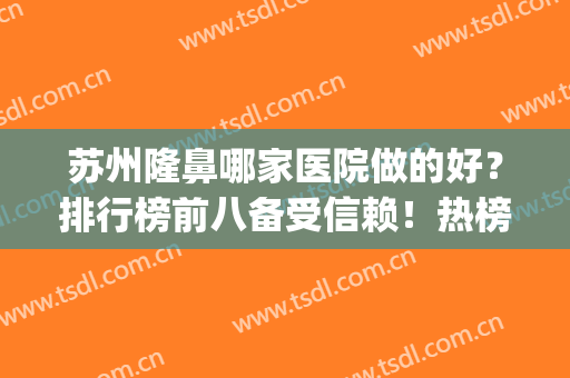 苏州隆鼻哪家医院做的好？排行榜前八备受信赖！热榜推荐_技术专业(苏州隆鼻医生)